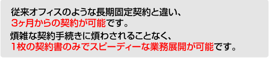 従来オフィスのような長期固定契約と違い、3ヶ月からの契約が可能です。 煩雑な契約手続きに煩わされることなく、1枚の契約書のみでスピーディーな業務展開が可能です。