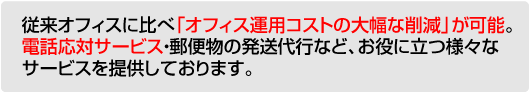 従来オフィスに比べ「オフィス運用コストの大幅な削減」が可能。電話応対サービス・郵便物の発送代行など、お役に立つ様々なサービスを提供しております。