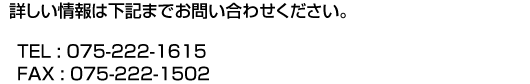 詳しい情報は下記までお問い合わせください。TEL : 075-222-1615 FAX : 075-222-1502