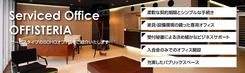 Serviced Office OFFISTERIA サービスタイプのSOHOオフィスをご紹介いたします。1.柔軟な契約期間とシンプルな手続き 2.家具・設備環境の調った専用オフィス 3.受付秘書による決め細かなビジネスサポート 4.入会金のみでのオフィス開設 5.充実したパブリックスペース